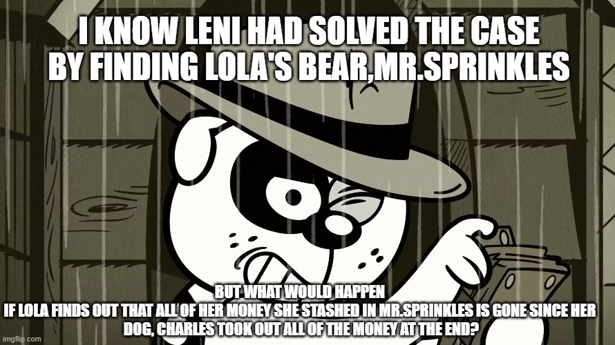 TLH-Stolen Money meme | I KNOW LENI HAD SOLVED THE CASE BY FINDING LOLA'S BEAR,MR.SPRINKLES; BUT WHAT WOULD HAPPEN 
IF LOLA FINDS OUT THAT ALL OF HER MONEY SHE STASHED IN MR.SPRINKLES IS GONE SINCE HER 
DOG, CHARLES TOOK OUT ALL OF THE MONEY AT THE END? | image tagged in the loud house | made w/ Imgflip meme maker