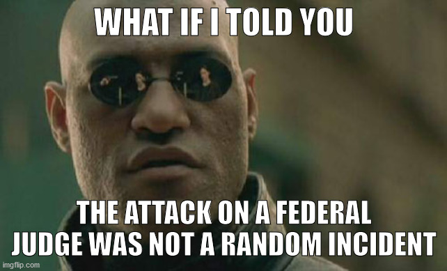 Matrix Morpheus Meme | WHAT IF I TOLD YOU; THE ATTACK ON A FEDERAL JUDGE WAS NOT A RANDOM INCIDENT | image tagged in memes,matrix morpheus | made w/ Imgflip meme maker