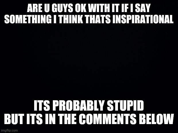 I guess I just wanna say something to y'all... | ARE U GUYS OK WITH IT IF I SAY SOMETHING I THINK THATS INSPIRATIONAL; ITS PROBABLY STUPID BUT ITS IN THE COMMENTS BELOW | image tagged in black background | made w/ Imgflip meme maker