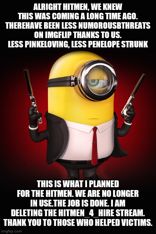 Thank you. | ALRIGHT HITMEN, WE KNEW THIS WAS COMING A LONG TIME AGO. THEREHAVE BEEN LESS NUMOROUSBTHREATS ON IMGFLIP THANKS TO US. LESS PINKELOVING, LESS PENELOPE STRUNK; THIS IS WHAT I PLANNED FOR THE HITMEN. WE ARE NO LONGER IN USE.THE JOB IS DONE. I AM DELETING THE HITMEN_4_HIRE STREAM. THANK YOU TO THOSE WHO HELPED VICTIMS. | image tagged in minion hitman | made w/ Imgflip meme maker