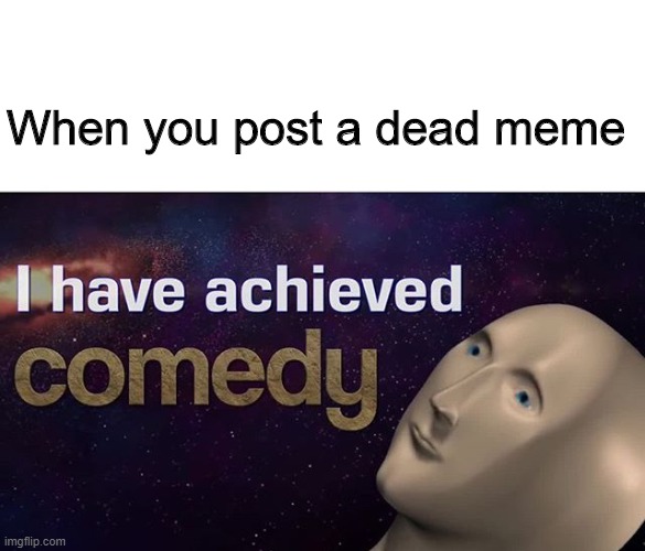 Comedy | When you post a dead meme | image tagged in i have achieved comedy | made w/ Imgflip meme maker