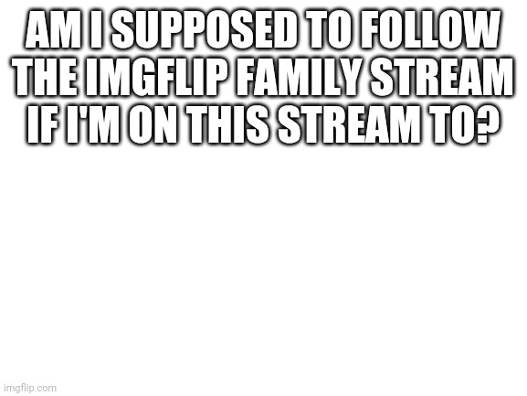 Blank White Template | AM I SUPPOSED TO FOLLOW THE IMGFLIP FAMILY STREAM IF I'M ON THIS STREAM TO? | image tagged in blank white template | made w/ Imgflip meme maker