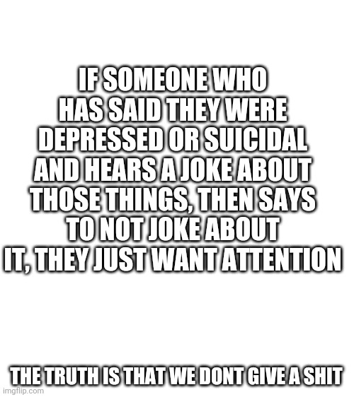 I know i might get hate but you know its true | IF SOMEONE WHO HAS SAID THEY WERE DEPRESSED OR SUICIDAL AND HEARS A JOKE ABOUT THOSE THINGS, THEN SAYS TO NOT JOKE ABOUT IT, THEY JUST WANT ATTENTION; THE TRUTH IS THAT WE DONT GIVE A SHIT | image tagged in blank white template | made w/ Imgflip meme maker