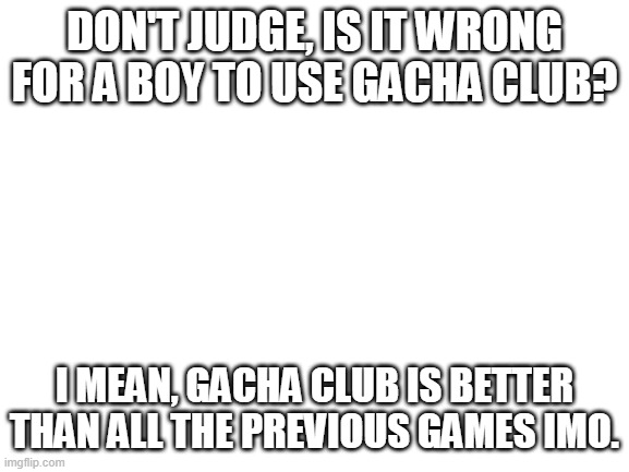 *heavy breathing* | DON'T JUDGE, IS IT WRONG FOR A BOY TO USE GACHA CLUB? I MEAN, GACHA CLUB IS BETTER THAN ALL THE PREVIOUS GAMES IMO. | image tagged in blank white template | made w/ Imgflip meme maker