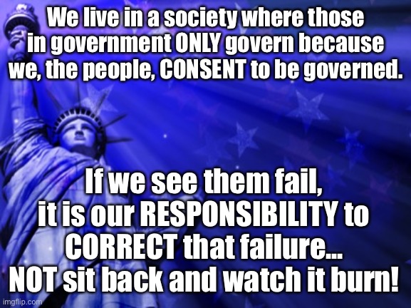Civic Responsibility | We live in a society where those in government ONLY govern because we, the people, CONSENT to be governed. If we see them fail, it is our RESPONSIBILITY to CORRECT that failure... NOT sit back and watch it burn! | image tagged in liberty background,civics,government corruption,government,america,school | made w/ Imgflip meme maker