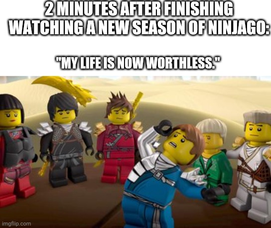None. | 2 MINUTES AFTER FINISHING WATCHING A NEW SEASON OF NINJAGO:; "MY LIFE IS NOW WORTHLESS." | image tagged in every has the one dramatic friend,funny,memes,ninjago,lego | made w/ Imgflip meme maker