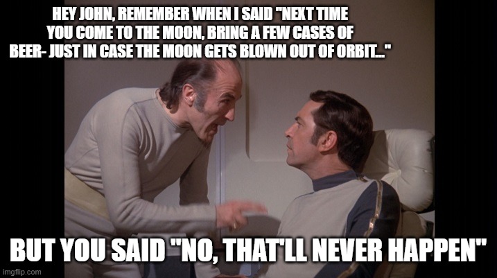 Space 1999 | HEY JOHN, REMEMBER WHEN I SAID "NEXT TIME YOU COME TO THE MOON, BRING A FEW CASES OF BEER- JUST IN CASE THE MOON GETS BLOWN OUT OF ORBIT..."; BUT YOU SAID "NO, THAT'LL NEVER HAPPEN" | image tagged in fun | made w/ Imgflip meme maker