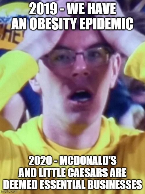 Michigan | 2019 - WE HAVE AN OBESITY EPIDEMIC; 2020 - MCDONALD'S AND LITTLE CAESARS ARE DEEMED ESSENTIAL BUSINESSES | image tagged in michigan | made w/ Imgflip meme maker