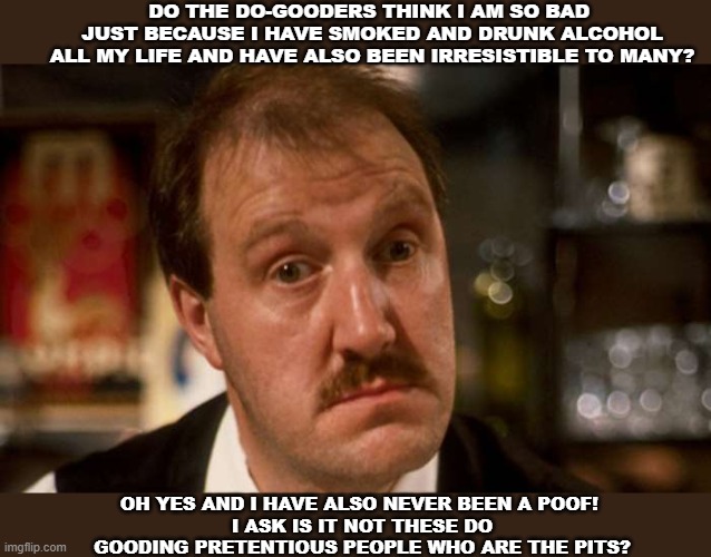 Allo Allo René Artois | DO THE DO-GOODERS THINK I AM SO BAD 
JUST BECAUSE I HAVE SMOKED AND DRUNK ALCOHOL ALL MY LIFE AND HAVE ALSO BEEN IRRESISTIBLE TO MANY? OH YES AND I HAVE ALSO NEVER BEEN A POOF! 
I ASK IS IT NOT THESE DO GOODING PRETENTIOUS PEOPLE WHO ARE THE PITS? | image tagged in allo allo | made w/ Imgflip meme maker