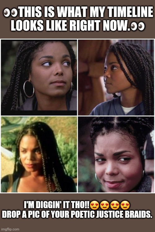 Janet Jackson Poetic Justice | 👀THIS IS WHAT MY TIMELINE LOOKS LIKE RIGHT NOW.👀; I'M DIGGIN' IT THO!!😍😍😍😍
DROP A PIC OF YOUR POETIC JUSTICE BRAIDS. | image tagged in janet jackson | made w/ Imgflip meme maker