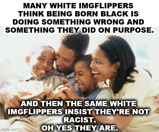 If you think like a racist and meme like a racist, prepare to be called a racist. | MANY WHITE IMGFLIPPERS 
THINK BEING BORN BLACK IS 
DOING SOMETHING WRONG AND 
SOMETHING THEY DID ON PURPOSE. AND THEN THE SAME WHITE 
IMGFLIPPERS INSIST THEY'RE NOT 
RACIST.
OH YES THEY ARE. | image tagged in happy black family,black lives matter,white,racist | made w/ Imgflip meme maker