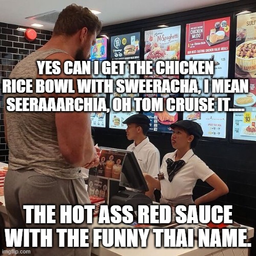 sweeracha......sweearacha......facepalm | YES CAN I GET THE CHICKEN RICE BOWL WITH SWEERACHA, I MEAN SEERAAARCHIA, OH TOM CRUISE IT..... THE HOT ASS RED SAUCE WITH THE FUNNY THAI NAME. | image tagged in big guy ordering food | made w/ Imgflip meme maker