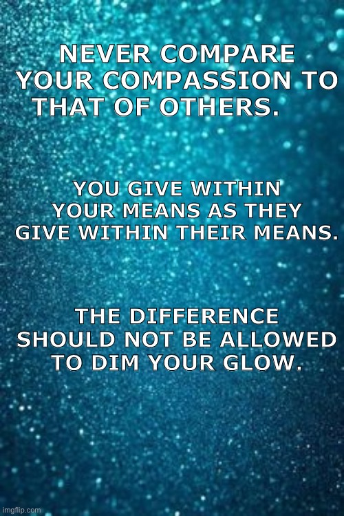 NEVER COMPARE YOUR COMPASSION TO THAT OF OTHERS. YOU GIVE WITHIN YOUR MEANS AS THEY GIVE WITHIN THEIR MEANS. THE DIFFERENCE SHOULD NOT BE ALLOWED TO DIM YOUR GLOW. | made w/ Imgflip meme maker