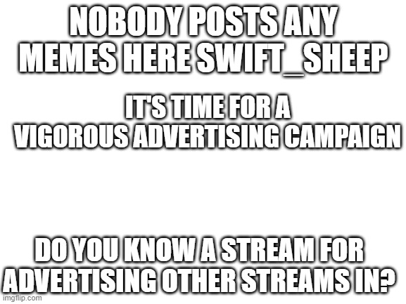 Um okie | NOBODY POSTS ANY MEMES HERE SWIFT_SHEEP; IT'S TIME FOR A VIGOROUS ADVERTISING CAMPAIGN; DO YOU KNOW A STREAM FOR ADVERTISING OTHER STREAMS IN? | image tagged in blank white template | made w/ Imgflip meme maker