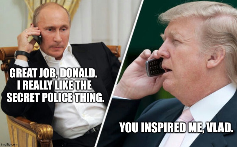 Putin/Trump phone call | GREAT JOB, DONALD.  
I REALLY LIKE THE 
SECRET POLICE THING. YOU INSPIRED ME, VLAD. | image tagged in putin/trump phone call | made w/ Imgflip meme maker