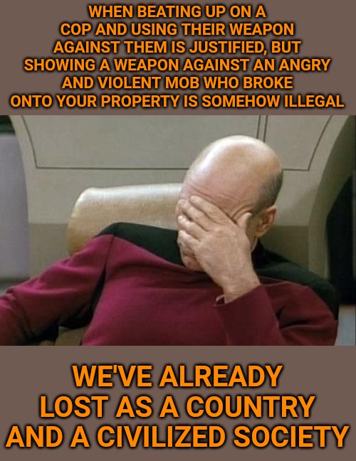 Captain Picard Facepalm Meme | WHEN BEATING UP ON A COP AND USING THEIR WEAPON AGAINST THEM IS JUSTIFIED, BUT SHOWING A WEAPON AGAINST AN ANGRY AND VIOLENT MOB WHO BROKE ONTO YOUR PROPERTY IS SOMEHOW ILLEGAL; WE'VE ALREADY LOST AS A COUNTRY AND A CIVILIZED SOCIETY | image tagged in memes,captain picard facepalm | made w/ Imgflip meme maker