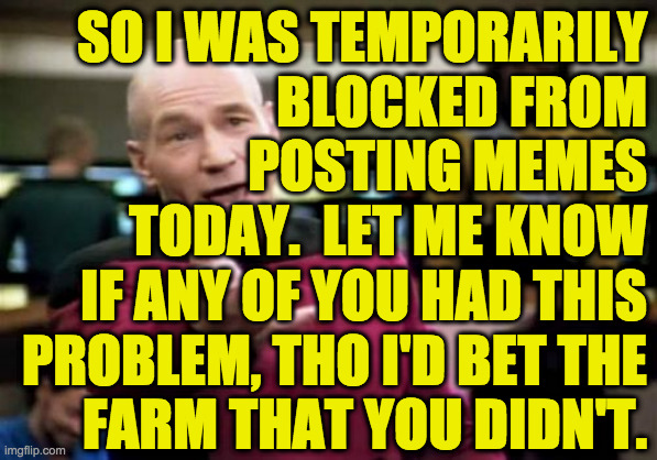 The price of freedom!, etc., etc. | SO I WAS TEMPORARILY
BLOCKED FROM
POSTING MEMES
TODAY.  LET ME KNOW
IF ANY OF YOU HAD THIS
PROBLEM, THO I'D BET THE
FARM THAT YOU DIDN'T. | image tagged in memes,picard wtf,freedom of speech,mods,i have a meme | made w/ Imgflip meme maker