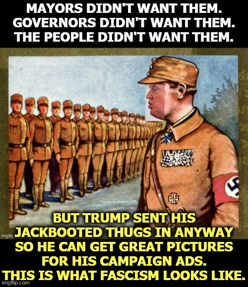 Portland may be a trial run to see if Trump can use Homeland Security goon squads to steal the election. Putin's idea? | MAYORS DIDN'T WANT THEM.
GOVERNORS DIDN'T WANT THEM.
THE PEOPLE DIDN'T WANT THEM. BUT TRUMP SENT HIS JACKBOOTED THUGS IN ANYWAY SO HE CAN GET GREAT PICTURES FOR HIS CAMPAIGN ADS.
THIS IS WHAT FASCISM LOOKS LIKE. | image tagged in trump surveys unwanted fascist federal troops,trump,fascist,fascism,constitution | made w/ Imgflip meme maker