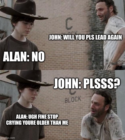 Alan and John, two new oc's, in a nutshell | JOHN: WILL YOU PLS LEAD AGAIN; ALAN: NO; JOHN: PLSSS? ALAN: UGH FINE STOP CRYING YOURE OLDER THAN ME | image tagged in memes,rick and carl | made w/ Imgflip meme maker
