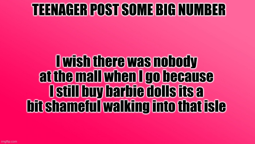 it really is | TEENAGER POST SOME BIG NUMBER; I wish there was nobody at the mall when I go because I still buy barbie dolls its a bit shameful walking into that isle | image tagged in teenager post,barbie dolls,shame,kids,mall | made w/ Imgflip meme maker