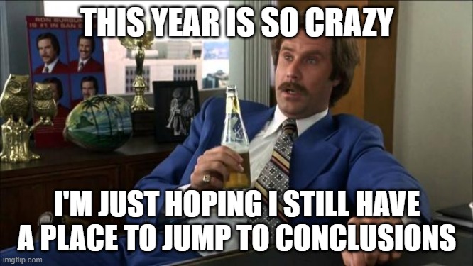 Ron Burgundy | THIS YEAR IS SO CRAZY; I'M JUST HOPING I STILL HAVE A PLACE TO JUMP TO CONCLUSIONS | image tagged in ron burgundy | made w/ Imgflip meme maker