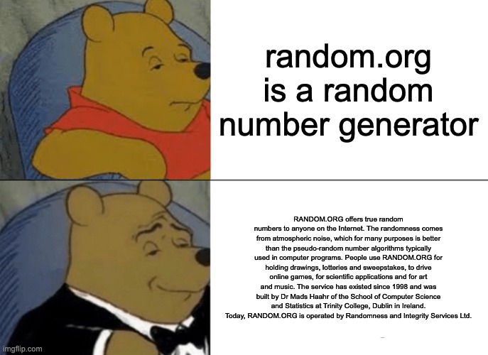 THIS IS ACTUALLY ON THE WEBSITE | random.org is a random number generator; RANDOM.ORG offers true random numbers to anyone on the Internet. The randomness comes from atmospheric noise, which for many purposes is better than the pseudo-random number algorithms typically used in computer programs. People use RANDOM.ORG for holding drawings, lotteries and sweepstakes, to drive online games, for scientific applications and for art and music. The service has existed since 1998 and was built by Dr Mads Haahr of the School of Computer Science and Statistics at Trinity College, Dublin in Ireland. Today, RANDOM.ORG is operated by Randomness and Integrity Services Ltd. | image tagged in memes,tuxedo winnie the pooh,random | made w/ Imgflip meme maker