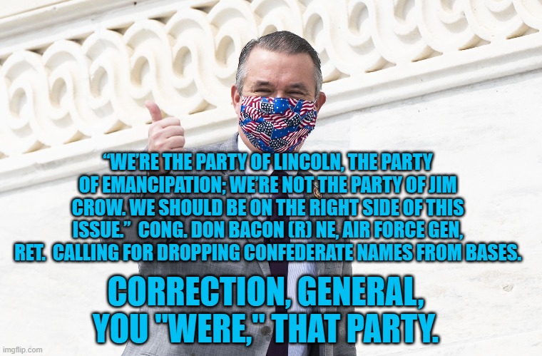 The Party of Who? | “WE’RE THE PARTY OF LINCOLN, THE PARTY OF EMANCIPATION; WE’RE NOT THE PARTY OF JIM CROW. WE SHOULD BE ON THE RIGHT SIDE OF THIS ISSUE.”  CONG. DON BACON (R) NE, AIR FORCE GEN, RET.  CALLING FOR DROPPING CONFEDERATE NAMES FROM BASES. CORRECTION, GENERAL, YOU "WERE," THAT PARTY. | image tagged in politics | made w/ Imgflip meme maker