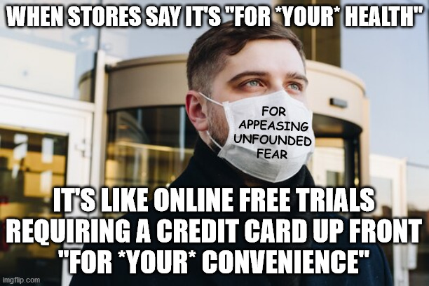 Facemask = Fearmask | WHEN STORES SAY IT'S "FOR *YOUR* HEALTH"; FOR
APPEASING
UNFOUNDED
FEAR; IT'S LIKE ONLINE FREE TRIALS
REQUIRING A CREDIT CARD UP FRONT
"FOR *YOUR* CONVENIENCE" | image tagged in facemask  fearmask,panic,fear mongering | made w/ Imgflip meme maker