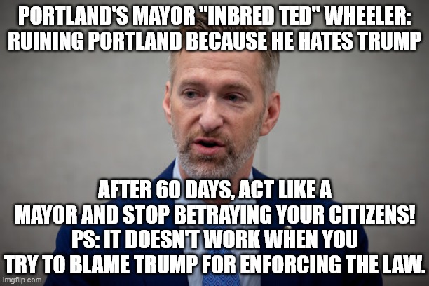 Inbred Ted Wheeler | PORTLAND'S MAYOR "INBRED TED" WHEELER:
RUINING PORTLAND BECAUSE HE HATES TRUMP; AFTER 60 DAYS, ACT LIKE A MAYOR AND STOP BETRAYING YOUR CITIZENS! PS: IT DOESN'T WORK WHEN YOU TRY TO BLAME TRUMP FOR ENFORCING THE LAW. | image tagged in portland mayor,democrat,loser,ted wheeler,hates america | made w/ Imgflip meme maker