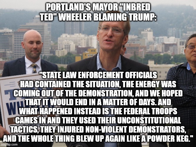 Ted Wheeler shedding responsibility for destroying Portland, OR | PORTLAND'S MAYOR "INBRED TED" WHEELER BLAMING TRUMP:; "STATE LAW ENFORCEMENT OFFICIALS HAD CONTAINED THE SITUATION, THE ENERGY WAS COMING OUT OF THE DEMONSTRATION, AND WE HOPED THAT IT WOULD END IN A MATTER OF DAYS. AND WHAT HAPPENED INSTEAD IS THE FEDERAL TROOPS CAMES IN AND THEY USED THEIR UNCONSTITUTIONAL TACTICS, THEY INJURED NON-VIOLENT DEMONSTRATORS, AND THE WHOLE THING BLEW UP AGAIN LIKE A POWDER KEG." | image tagged in ted wheeler,portland,mayor | made w/ Imgflip meme maker