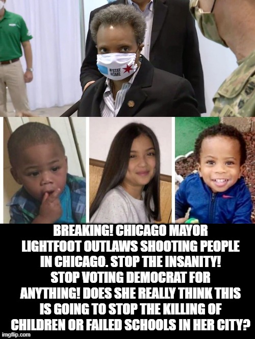 Did Mayor Lightfoot Make Chicago Safer? Or Is She  Ignorant? | BREAKING! CHICAGO MAYOR LIGHTFOOT OUTLAWS SHOOTING PEOPLE IN CHICAGO. STOP THE INSANITY! STOP VOTING DEMOCRAT FOR ANYTHING! DOES SHE REALLY THINK THIS IS GOING TO STOP THE KILLING OF CHILDREN OR FAILED SCHOOLS IN HER CITY? | image tagged in stupid liberals,democrats | made w/ Imgflip meme maker