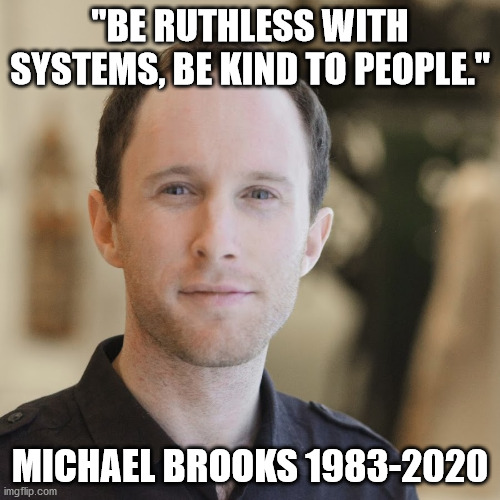 Be ruthless with systems be kind to people | "BE RUTHLESS WITH SYSTEMS, BE KIND TO PEOPLE."; MICHAEL BROOKS 1983-2020 | image tagged in michael brooks,majority report,left is best | made w/ Imgflip meme maker