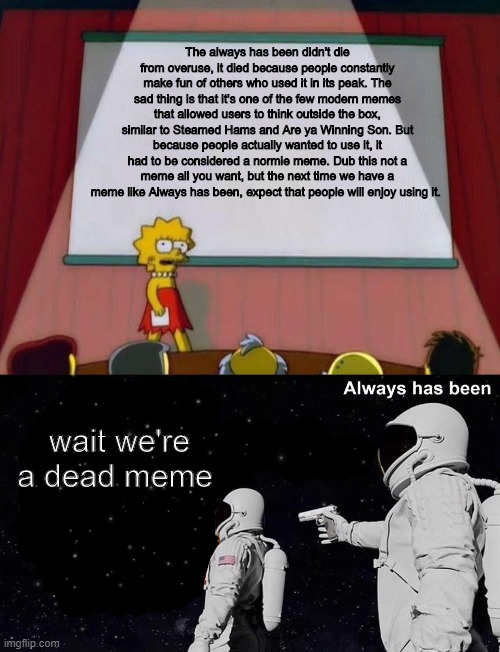 The always has been didn't die from overuse, it died because people constantly make fun of others who used it in its peak. The sad thing is that it's one of the few modern memes that allowed users to think outside the box, similar to Steamed Hams and Are ya Winning Son. But because people actually wanted to use it, it had to be considered a normie meme. Dub this not a meme all you want, but the next time we have a meme like Always has been, expect that people will enjoy using it. wait we're a dead meme | image tagged in lisa simpson's presentation,wait it's all always has been | made w/ Imgflip meme maker
