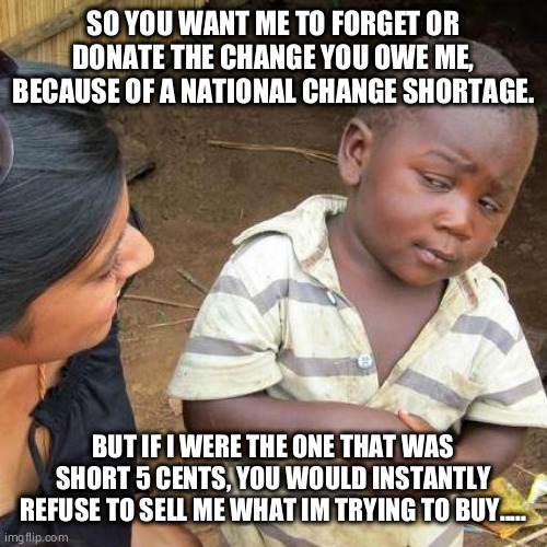 Better find go find my change | SO YOU WANT ME TO FORGET OR DONATE THE CHANGE YOU OWE ME, BECAUSE OF A NATIONAL CHANGE SHORTAGE. BUT IF I WERE THE ONE THAT WAS SHORT 5 CENTS, YOU WOULD INSTANTLY REFUSE TO SELL ME WHAT IM TRYING TO BUY..... | image tagged in memes,third world skeptical kid,change shortage,covid-19 | made w/ Imgflip meme maker