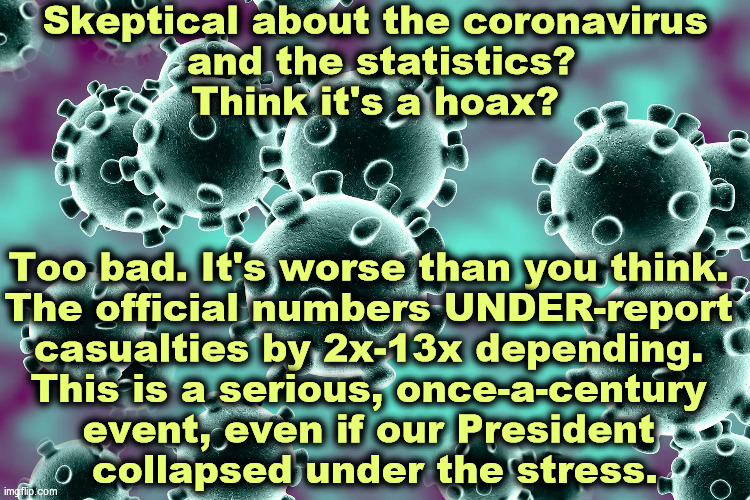 Coronavirus | Skeptical about the coronavirus
 and the statistics?
Think it's a hoax? Too bad. It's worse than you think. 
The official numbers UNDER-report 
casualties by 2x-13x depending. 
This is a serious, once-a-century 
event, even if our President 
collapsed under the stress. | image tagged in coronavirus,covid-19,pandemic,trump,wimp,incompetence | made w/ Imgflip meme maker