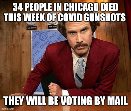 ron burgundy | 34 PEOPLE IN CHICAGO DIED THIS WEEK OF COVID GUNSHOTS; THEY WILL BE VOTING BY MAIL | image tagged in ron burgundy | made w/ Imgflip meme maker