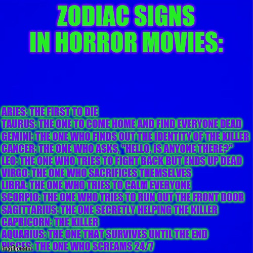 Zodiac Signs In Horror Movies | ZODIAC SIGNS IN HORROR MOVIES:; ARIES: THE FIRST TO DIE
TAURUS: THE ONE TO COME HOME AND FIND EVERYONE DEAD
GEMINI: THE ONE WHO FINDS OUT THE IDENTITY OF THE KILLER
CANCER: THE ONE WHO ASKS, "HELLO, IS ANYONE THERE?"
LEO: THE ONE WHO TRIES TO FIGHT BACK BUT ENDS UP DEAD
VIRGO: THE ONE WHO SACRIFICES THEMSELVES
LIBRA: THE ONE WHO TRIES TO CALM EVERYONE
SCORPIO: THE ONE WHO TRIES TO RUN OUT THE FRONT DOOR
SAGITTARIUS: THE ONE SECRETLY HELPING THE KILLER
CAPRICORN: THE KILLER
AQUARIUS: THE ONE THAT SURVIVES UNTIL THE END
PISCES: THE ONE WHO SCREAMS 24/7 | image tagged in zodiac | made w/ Imgflip meme maker