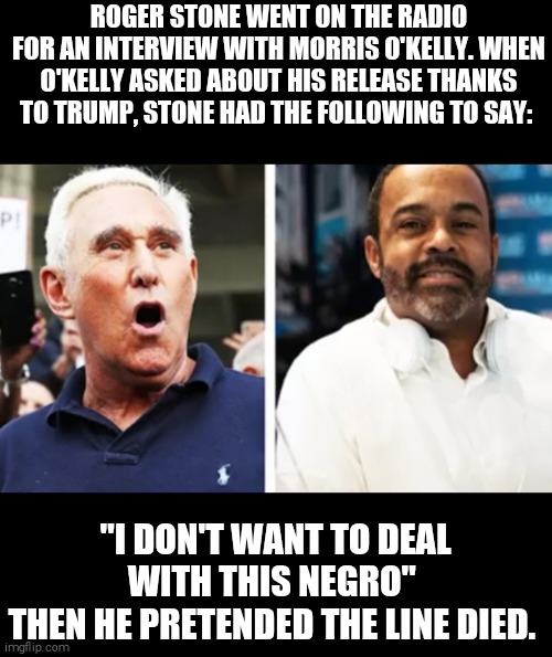 ROGER STONE WENT ON THE RADIO FOR AN INTERVIEW WITH MORRIS O'KELLY. WHEN O'KELLY ASKED ABOUT HIS RELEASE THANKS TO TRUMP, STONE HAD THE FOLLOWING TO SAY:; "I DON'T WANT TO DEAL WITH THIS NEGRO" 
THEN HE PRETENDED THE LINE DIED. | image tagged in memes,russian collusion,donald trump,racism | made w/ Imgflip meme maker