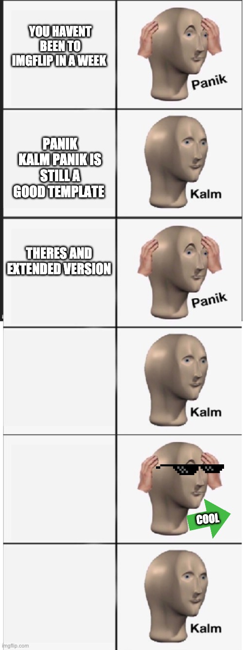 Panik Kalm Panik Kalm Panik Kalm |  YOU HAVENT BEEN TO IMGFLIP IN A WEEK; PANIK KALM PANIK IS STILL A GOOD TEMPLATE; THERES AND EXTENDED VERSION; COOL | image tagged in panik kalm panik kalm panik kalm | made w/ Imgflip meme maker