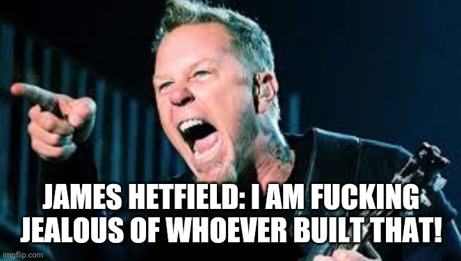 James Hetfield | JAMES HETFIELD: I AM FUCKING JEALOUS OF WHOEVER BUILT THAT! | image tagged in james hetfield | made w/ Imgflip meme maker