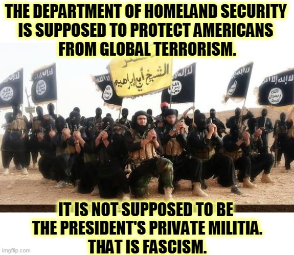 DHS's mission, before Mission Creep. | THE DEPARTMENT OF HOMELAND SECURITY 
IS SUPPOSED TO PROTECT AMERICANS 
FROM GLOBAL TERRORISM. IT IS NOT SUPPOSED TO BE 
THE PRESIDENT'S PRIVATE MILITIA.
THAT IS FASCISM. | image tagged in isis jihad terrorists,homeland security,mission,creep,trump,fascist | made w/ Imgflip meme maker