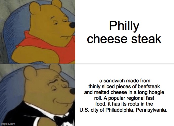 Tuxedo Winnie The Pooh | Philly cheese steak; a sandwich made from thinly sliced pieces of beefsteak and melted cheese in a long hoagie roll. A popular regional fast food, it has its roots in the U.S. city of Philadelphia, Pennsylvania. | image tagged in memes,tuxedo winnie the pooh | made w/ Imgflip meme maker