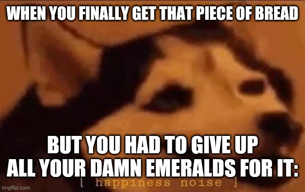 Happiness Noise | WHEN YOU FINALLY GET THAT PIECE OF BREAD; BUT YOU HAD TO GIVE UP ALL YOUR DAMN EMERALDS FOR IT: | image tagged in happiness noise | made w/ Imgflip meme maker