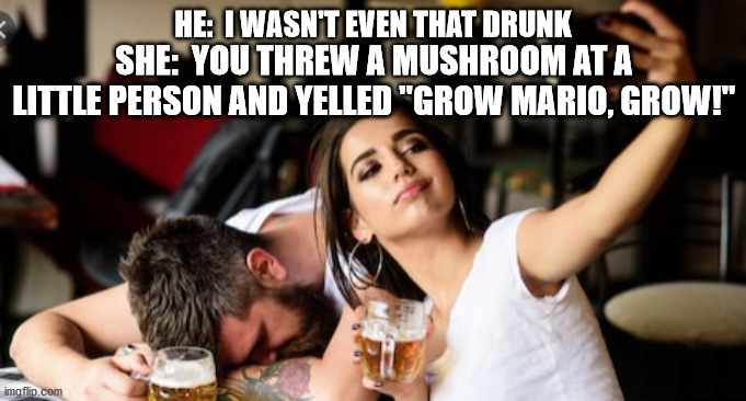 I wasn't that drunk | HE:  I WASN'T EVEN THAT DRUNK; SHE:  YOU THREW A MUSHROOM AT A LITTLE PERSON AND YELLED "GROW MARIO, GROW!" | image tagged in drunk,mario,alcoholic,passed out | made w/ Imgflip meme maker