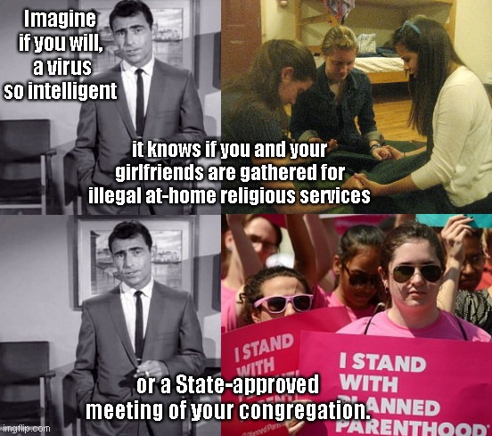 Imagine if you will | Imagine if you will,  a virus so intelligent; it knows if you and your girlfriends are gathered for illegal at-home religious services; or a State-approved meeting of your congregation. | image tagged in rod serling twilight zone,banned at home religious services,pro abortion activists,liberal hypocrisy,gavin n,covid-19 | made w/ Imgflip meme maker