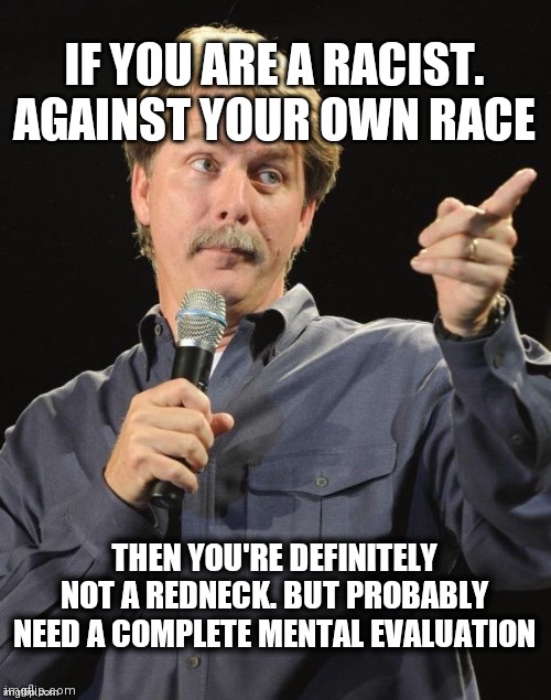 Jeff says, you ain't no redneck! | IF YOU ARE A RACIST. AGAINST YOUR OWN RACE; THEN YOU'RE DEFINITELY NOT A REDNECK. BUT PROBABLY NEED A COMPLETE MENTAL EVALUATION | image tagged in jeff foxworthy you might be a redneck if | made w/ Imgflip meme maker