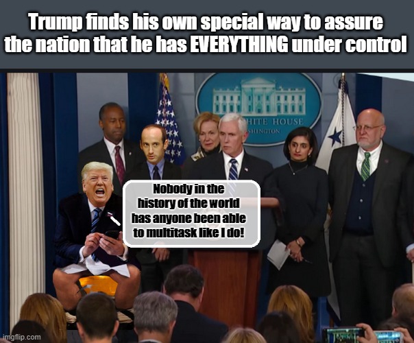 MEANWHILE AT THE WHITE HOUSE... | Trump finds his own special way to assure the nation that he has EVERYTHING under control; Nobody in the history of the world has anyone been able to multitask like I do! | image tagged in donald trump,trump is a moron,insane,covid19,disaster | made w/ Imgflip meme maker
