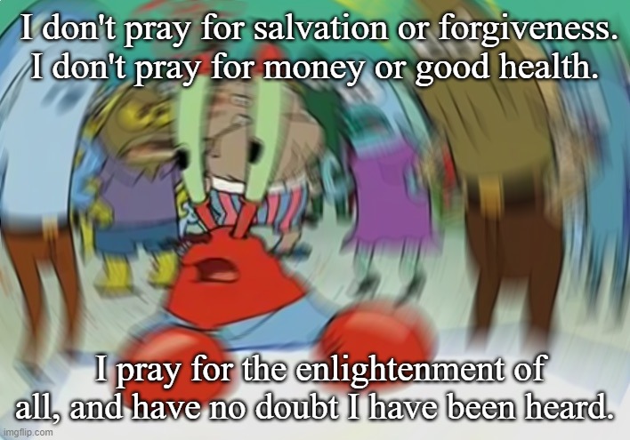 Falun Dafa Lives Don't Matter | I don't pray for salvation or forgiveness. I don't pray for money or good health. I pray for the enlightenment of all, and have no doubt I have been heard. | image tagged in memes,mr krabs blur meme,falun dafa lives don't matter | made w/ Imgflip meme maker