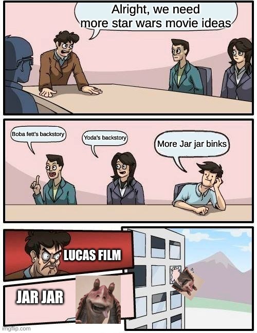 Boardroom Meeting Suggestion Meme | Alright, we need more star wars movie ideas; Boba fett's backstory; Yoda's backstory; More Jar jar binks; LUCAS FILM; JAR JAR | image tagged in memes,boardroom meeting suggestion | made w/ Imgflip meme maker