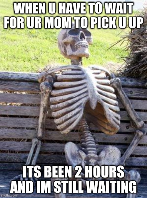 Waiting Skeleton | WHEN U HAVE TO WAIT FOR UR MOM TO PICK U UP; ITS BEEN 2 HOURS AND IM STILL WAITING | image tagged in memes,waiting skeleton | made w/ Imgflip meme maker